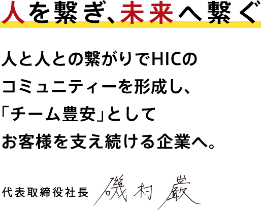 人を繋ぎ、未来へ繋ぐ 人と人との繋がりでHICのコミュニティーを形成し、「チーム豊安」としてお客様を支え続ける企業へ。